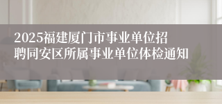 2025福建厦门市事业单位招聘同安区所属事业单位体检通知