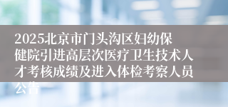 2025北京市门头沟区妇幼保健院引进高层次医疗卫生技术人才考核成绩及进入体检考察人员公告