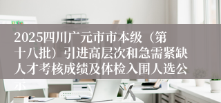 2025四川广元市市本级（第十八批）引进高层次和急需紧缺人才考核成绩及体检入围人选公示