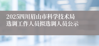 2025四川眉山市科学技术局选调工作人员拟选调人员公示