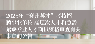 2025年“遂州英才”考核招聘事业单位 高层次人才和急需紧缺专业人才面试资格审查有关事宜的公告