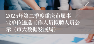 2025年第二季度重庆市属事业单位遴选工作人员拟聘人员公示(市大数据发展局)