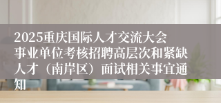 2025重庆国际人才交流大会事业单位考核招聘高层次和紧缺人才(南岸区)面试相关事宜通知