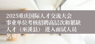 2025重庆国际人才交流大会事业单位考核招聘高层次和紧缺人才(巫溪县) 进入面试人员名单