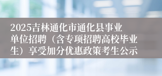 2025吉林通化市通化县事业单位招聘(含专项招聘高校毕业生)享受加分优惠政策考生公示