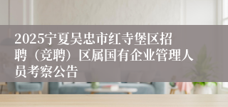 2025宁夏吴忠市红寺堡区招聘（竞聘）区属国有企业管理人员考察公告