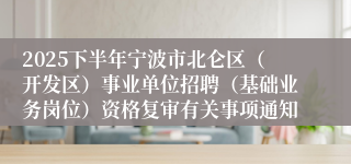 2025下半年宁波市北仑区(开发区)事业单位招聘(基础业务岗位)资格复审有关事项通知