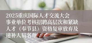 2025重庆国际人才交流大会事业单位考核招聘高层次和紧缺人才(奉节县)资格复审放弃及递补人员名单