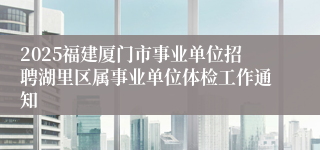 2025福建厦门市事业单位招聘湖里区属事业单位体检工作通知