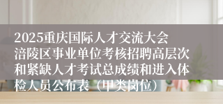 2025重庆国际人才交流大会涪陵区事业单位考核招聘高层次和紧缺人才考试总成绩和进入体检人员公布表(甲类岗位)