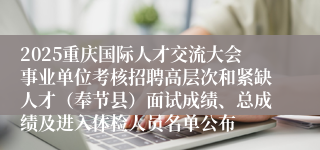 2025重庆国际人才交流大会事业单位考核招聘高层次和紧缺人才（奉节县）面试成绩、总成绩及进入体检人员名单公布