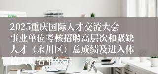 2025重庆国际人才交流大会事业单位考核招聘高层次和紧缺人才（永川区）总成绩及进入体检人员名单公示
