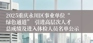 2025重庆永川区事业单位“绿色通道”  引进高层次人才总成绩及进入体检人员名单公示
