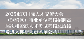 2025重庆国际人才交流大会（铜梁区）事业单位考核招聘高层次和紧缺人才考试考核总成绩及进入体检人员名单公示