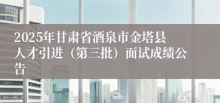 2025年甘肃省酒泉市金塔县人才引进（第三批）面试成绩公告
