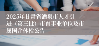 2025年甘肃省酒泉市人才引进(第三批)市直事业单位及市属国企体检公告