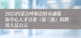 2025内蒙古呼和浩特市融媒体中心人才引进（第三批）拟聘用人员公示