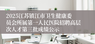 2025江苏镇江市卫生健康委员会所属第一人民医院招聘高层次人才第三批成绩公示
