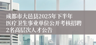 成都市大邑县2025年下半年医疗卫生事业单位公开考核招聘2名高层次人才公告