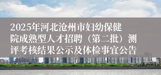 2025年河北沧州市妇幼保健院成熟型人才招聘(第二批)测评考核结果公示及体检事宜公告