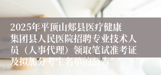 2025年平顶山郏县医疗健康集团县人民医院招聘专业技术人员（人事代理）领取笔试准考证及拟加分考生名单的公告