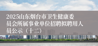 2025山东烟台市卫生健康委员会所属事业单位招聘拟聘用人员公示（十二）
