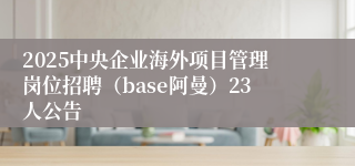 2025中央企业海外项目管理岗位招聘（base阿曼）23人公告
