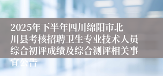 2025年下半年四川绵阳市北川县考核招聘卫生专业技术人员综合初评成绩及综合测评相关事宜公告