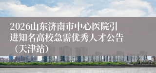 2026山东济南市中心医院引进知名高校急需优秀人才公告 （天津站）
