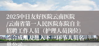 2025中日友好医院云南医院/云南省第一人民医院东院自主招聘工作人员（护理人员岗位）综合成绩及进入下一环节人员名单公示