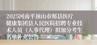 2025河南平顶山市郏县医疗健康集团县人民医院招聘专业技术人员(人事代理)拟加分考生名单补充公告