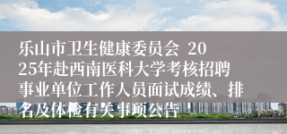 乐山市卫生健康委员会  2025年赴西南医科大学考核招聘事业单位工作人员面试成绩、排名及体检有关事项公告