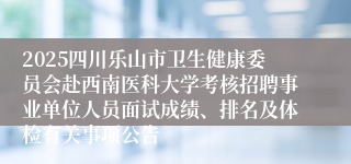 2025四川乐山市卫生健康委员会赴西南医科大学考核招聘事业单位人员面试成绩、排名及体检有关事项公告