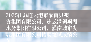 2025江苏连云港市灌南县粮食集团有限公司、连云港硕项湖水务集团有限公司、灌南城市发展集团有限公司招聘笔试成绩公布