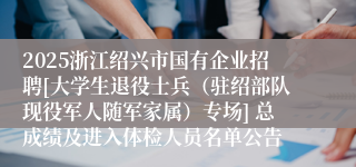 2025浙江绍兴市国有企业招聘[大学生退役士兵（驻绍部队现役军人随军家属）专场] 总成绩及进入体检人员名单公告