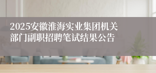 2025安徽淮海实业集团机关部门副职招聘笔试结果公告