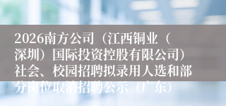2026南方公司（江西铜业（深圳）国际投资控股有限公司）社会、校园招聘拟录用人选和部分岗位取消招聘公示（广东）