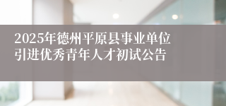 2025年德州平原县事业单位引进优秀青年人才初试公告