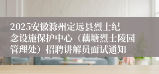 2025安徽滁州定远县烈士纪念设施保护中心（藕塘烈士陵园管理处）招聘讲解员面试通知