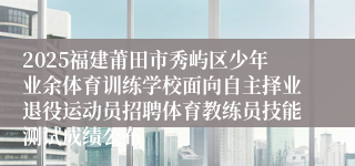 2025福建莆田市秀屿区少年业余体育训练学校面向自主择业退役运动员招聘体育教练员技能测试成绩公布