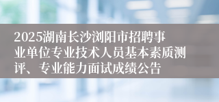2025湖南长沙浏阳市招聘事业单位专业技术人员基本素质测评、专业能力面试成绩公告