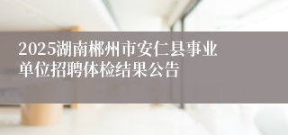 2025湖南郴州市安仁县事业单位招聘体检结果公告