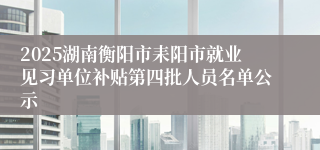 2025湖南衡阳市耒阳市就业见习单位补贴第四批人员名单公示