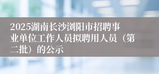 2025湖南长沙浏阳市招聘事业单位工作人员拟聘用人员(第二批)的公示