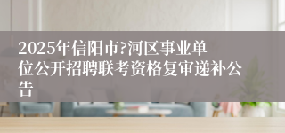 2025年信阳市?河区事业单位公开招聘联考资格复审递补公告
