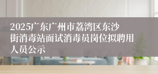 2025广东广州市荔湾区东沙街消毒站面试消毒员岗位拟聘用人员公示