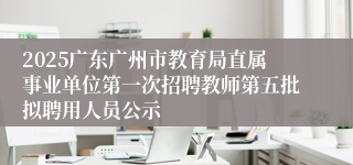 2025广东广州市教育局直属事业单位第一次招聘教师第五批拟聘用人员公示