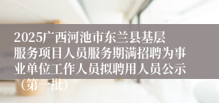 2025广西河池市东兰县基层服务项目人员服务期满招聘为事业单位工作人员拟聘用人员公示(第一批)