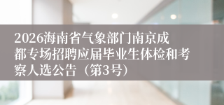 2026海南省气象部门南京成都专场招聘应届毕业生体检和考察人选公告（第3号）
