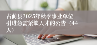 古蔺县2025年秋季事业单位引进急需紧缺人才的公告（44人）